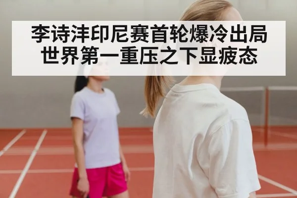李诗沣印尼赛首轮爆冷出局 世界第一重压之下显疲态
