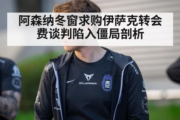 阿森纳冬窗求购伊萨克转会费谈判陷入僵局剖析
