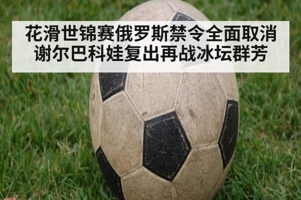 花滑世锦赛俄罗斯禁令全面取消谢尔巴科娃复出再战冰坛群芳